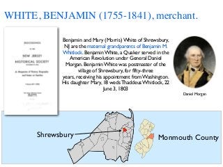 WHITE, BENJAMIN (1755-1841), merchant.
Benjamin and Mary (Morris) White of Shrewsbury,
NJ are the maternal grandparents of Benjamin M.
Whitlock. Benjamin White, a Quaker served in the
American Revolution under General Daniel
Morgan. Benjamin White was postmaster of the
village of Shrewsbury, for ﬁfty-three
years, receiving his appointment from Washington.
His daughter Mary, 18 weds Thaddeus Whitlock, 22
June 3, 1803
Daniel Morgan
Shrewsbury Monmouth County
 