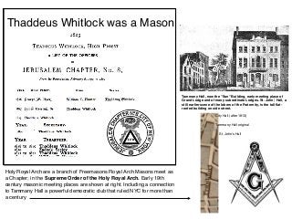Thaddeus Whitlock was a Mason
Holy Royal Arch are a branch of Freemasons Royal Arch Masons meet as
a Chapter; in the Supreme Order of the Holy Royal Arch. Early 19th
century masonic meeting places are shown at right. Including a connection
to Tammany Hall a powerful democratic club that ruled NYC for more than
a century
Tammany Hall, now the "Sun" Building, early meeting place of
Grand Lodge and of many subordinate Lodges. St. John', Hall, a
still earlier scene of the labors of the Fraternity, is the tall ﬂat-
roofed building on side street.
City Hall (after 1813)
Tammany Hall original
St. John’s Hall
 