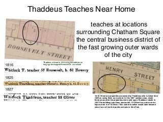 1825
1827
1816
teaches at locations
surrounding Chatham Square
the central business district of
the fast growing outer wards
of the city
Thaddeus Teaches Near Home
16-18 Oliver are properties are owned by Thaddeus who is listed from
1825 as using them as a school. In this 1867 sanitary map, made
thirty years after the properties were sold upon Thaddeus’ death in
1831 the buildings are three stories tall. 16 Oliver has a store and a
liquor store is in 18 Oliver. This corner location would later become
site of one of the ﬁrst public schools in New York.
Thaddeus is listed in 1816 using this address on
long ago de-mapped Roosevelt St. as a school
 