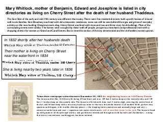 Mary Whitlock, mother of Benjamin, Edward and Josephine is listed in city
directories as living on Cherry Street after the death of her husband Thaddeus.
Their mother is living on Cherry Street
near the waterfront in 1834
She is living nearby two years later in 1836
The East Side of the early and mid-19th century was different than today. There were ﬁne residential streets built up with homes of old and
well-to-do families. East Broadway was lined with old aristocratic residences, some can still be seen behind the signs and grime of everyday
activity on this now bustling Chinatown main drag. Henry Street was lined with trees and two and three story brick buildings. Most of the
surrounding streets were similar. The homes were occupied by these well-off people, prosperous merchants and professional men with a
shopping district for women at Grand and Canal Streets. But in time this section of the city deteriorated and the old families moved uptown.
In 1832 shortly after her husbands death
Taken from newspaper advertisement December 30, 1832 for neighboring house at 144 Cherry Street:
The house and lot No. 144 Cherry St. being 27 feet front and rear, 149 feet 4 inches deep on the westerly side, and 149
feet 11 inches deep on the easterly side. The house is of brick with slate roof, 3 stories high, covering the entire front of
the lot, and 54 feet deep with a two story back tea room in the rear; the whole interior is of modern ﬁnish, parlors very
spacious and elegant, with marble chimney pieces — the sleeping rooms numerous and unusually large and airy —
extensive vaults front and rear —capacious rain water cistern and a well of excellent water in the yard. The house is ﬁtted
up with grates in all the principal stories, and gas ﬁxtures introduced throughout with burners and chandeliers… noting
that test or convenience could suggest, has been omitted.
 