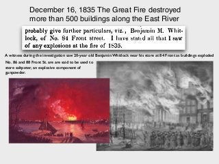 December 16, 1835 The Great Fire destroyed
more than 500 buildings along the East River
A witness during the investigation saw 20-year old Benjamin Whitlock near his store at 84 Front as buildings exploded
No. 86 and 88 Front St. are are said to be used to
store saltpeter, an explosive component of
gunpowder.
 
