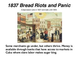 1837 Bread Riots and Panic
A depression sets in 1837 and lasts until 1844
Some merchants go under, but others thrive. Money is
available through banks that have access to markets in
Cuba where slave labor makes sugar king.
 