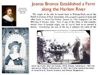 Arent van Curler, later van Corlaer, (1619, Nijkerk, Gelderland - 1667) He
was born in Nijkerk, Netherlands. In 1643, Van Curler married the widow
of Jonas Bronck, Teuntie Joriaens, aka Antonia Slaaghboom
Joanas Broncx Signs Treaty with the Indians in 1642.
Joanas Broncx Established a Farm
along the Harlem RiverWilliam Kieft
governor of New
Amsterdam
1638-1647
 