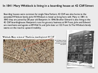 In 1841 Mary Whitlock is living in a boarding house at 42 Cliff Street
28 Cliff Street, the ﬁrst
house on the street
still stands. Its design
was typical.
Boarding houses were common for single NewYorkers. 42 Cliff was also home to the
extended Whitlock family. John W.Whitlock is listed as living here with Mary in 1841. In
1843 they are joined by 28-year old Benjamin. In 1846 Brother Edward is also living at the
42 Cliff boardinghouse. Benjamin’s runs his grocery business at 84 Front, John and Edward
are merchants and agents at 89 Wall St. and John later at 122 Front St.The Whitlock family
seems on the road to upward mobility.
 
