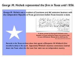 George M. Nichols was a resident of Louisiana and did extensive business with
the independent Republic of Texas government before Texas became a state.
George M. Nichols represented the ﬁrm in Texas until 1856.
Records in the Texas archives show that agents of Benjamin M. Whitlock’s ﬁrm
travelled widely in the south. Apparently Whitlock’s business connections reached
down into Texas when the the Lone Star state was an independent country.
A letter written by George M. Nichols to the
Republic of Texas asking for funds to be sent to him
in care of Whitlock, Nichols & Co. 84 Front St.
Texas Library and Archives Commission
 