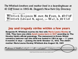 The Whitlock brothers and mother lived in a boardinghouse at
42 Cliff Street in 1845-46. Doggett's New-York City Directory
Benjamin M. Whitlock marries his ﬁrst wife Maria Louisa Hawley in
1846. They have one child, Sarah Louisa born in 1847 according to The
Hawley family ofﬁcial genealogy. The monument in Green-Wood
cemetery however says the child was buried in 1854 at age — 11 years
8 months 21 days — putting the birth October 13, 1842. The child’s
mother Maria Louisa Hawley Whitlock dies August 20, 1849
Joy and tragedy strike within a few years
Death Record for Maria Louisa with cause of death erased
 
