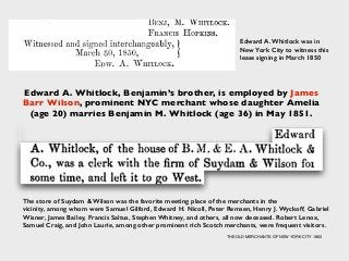 Edward A. Whitlock, Benjamin’s brother, is employed by James
Barr Wilson, prominent NYC merchant whose daughter Amelia
(age 20) marries Benjamin M. Whitlock (age 36) in May 1851.
Edward A. Whitlock was in
New York City to witness this
lease signing in March 1850
The store of Suydam & Wilson was the favorite meeting place of the merchants in the
vicinity, among whom were Samuel Gilford, Edward H. Nicoll, Peter Remsen, Henry J. Wyckoff, Gabriel
Wisner, James Bailey, Francis Saltus, Stephen Whitney, and others, all now deceased. Robert Lenox,
Samuel Craig, and John Laurie, among other prominent rich Scotch merchants, were frequent visitors.
THE OLD MERCHANTS OF NEW YORK CITY 1863
 