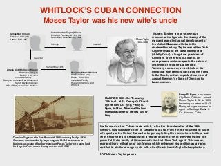 Moses Taylor
1806-1882
James Barr Wilson
Birthdate: 1801 (86)
Death: Died 1887
Catherine Ann Taylor (Wilson)
Birthdate: February 8, 1810 (82)
Death Died December 31, 1892
Siblings
Amelia Mott Whitlock (Wilson)
Birthdate:1831 (79)
Death: Died 1910
Immediate Family:
Daughter of James Barr Wilson and
Sarah Elizabeth Wilson
Wife of Benjamin Morris Whitlock
married
married May 1851
daughter
Benjamin Morris Whitlock
Birthdate:1815 (48)
Death: Died 1863
Immediate Family:
Husband of Amelia Mott
Whitlock
Moses Taylor, a little-known but
representative ﬁgure in the history of the
mercantile and industrial development of
the United States and Cuba in the
nineteenth century. Taylor was a New York
City merchant in the West Indies trade
(chieﬂy Cuba), a long-time president of
City Bank of New York (Citibank), an
entrepreneur and manager in the railroad
and mining industries, a life-long
Tammany supporter, an ambivalent War
Democrat with personal and business ties
to the South, and an important member of
August Belmont's clique of Democratic
businessmen.
He focused on the Cuban trade, which, in the ﬁrst four decades of the 19th
century, was surpassed only by Great Britain and France in the volume and value
of exports to the United States. He began exploiting the connections in Cuba and
within four years had established a regular shipping run to the West Indies. The
powerful Drake family of Havana made him their New York agent. This was an
extraordinary indication of conﬁdence which enhanced his position as a trader,
and led to similar arrangements with other Spanish and Anglo-Cuban planters.
NYPL Moses Taylor papers
WHITLOCK’S CUBAN CONNECTION
Moses Taylor was his new wife’s uncle
Domino Sugar on the East River with Williamsburg Bridge 1936.
Company was founded by sugar magnate H.O. Havermeyer a
business associate of banker merchant Moses Taylor with large land
holdings in Cuba where slavery existed until 1886
MARRIED 1855: On Thursday
15th inst., at St. George's Church
by the Rev. Dr. Tyng, Percy R.
Pyne, to Miss Albertna Shelton,
eldest daughter of Moses Taylor
Esq.
Percy R. Pyne, a founder of
City Bank (Citibank.) Joined
Moses Taylor & Co. in 1835,
becoming a partner in 1842.
Managed sugar business as
agent to Santiago Drake &
Co., Havana, Cuba,
 
