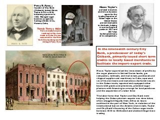 In the nineteenth century City
Bank, a predecessor of today’s
Citibank, primarily issued short term
credits to locally based merchants to
facilitate the import-export trade.
Moses Taylor supervised the investment of proﬁts by
the sugar planters in United States banks, gas
companies, railroads, and real estate, purchased and
shipped supplies and machinery to Cuba, operated
six of his own boats and numerous chartered vessels
in the Cuban trade, repaired and equipped other
boats with goods and provisions, provided sugar
planters with ﬁnancing to arrange for land purchases
and the acquisition of a labor force
The labor force that Taylor and City Bank were
helping the Cuban planters acquire was slave labor,
often smuggled illegally from Africa on boats
outﬁtted in the port of New York, in violation of the
international ban on the Atlantic slave trade. Taylor
and City Bank’s ﬁnancing of the Cuban sugar trade
between 1830 to 1860 aided and abetted illegal slave
trading
Percy R. Pyne, a
founder of City Bank
(Citibank.) Joined Moses
Taylor & Co. in 1835,
becoming a partner in
1842. Managed sugar
business as agent to
Santiago Drake & Co.,
Havana, Cuba,
Tomás Terry y Adán
Terry initially became
involved in the slave
trade in Cuba. He was
connected to the New
York City banking world
through Percy Pyne
National City Bank (Citibank)
38 Wall St. (renumbered 52)
Moses Taylor’s
personal resources
and role as business
agent for the
leading exporter of
Cuban sugar to the
United States
proved invaluable
to the bank, helping
it survive ﬁnancial
panics in 1837 and
1857 that
bankrupted many
of its competitors.
 