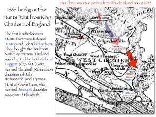 Ferris
Grove Farm
Hunt
Leggett
Hunts
Point
The ﬁrst landholders on
Hunts Point were Edward
Jessup and John Richardson.
They bought the land from
Native Americans. The land
was inherited by both Gabriel
Leggett (1637-1700) who
married Elizabeth Richardson
daughter of John
Richardson, and Thomas
Hunt of Grove Farm, who
married Jessup’s daughter
also named Elizabeth.
1666 land grant for
Hunts Point from King
Charles II of England
John Throckmorton arrives from Rhode Island about 1642
1664
Morris 1671
Broncx 1644
Hutchinson Massacre 1643
 