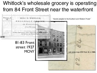 real estate map of 84 Front St. in 1860s
81-83 Front
street 1927
MCNY
1848
Whitlock’s wholesale grocery is operating
from 84 Front Street near the waterfront
“Goods adapted to the Southern and Western Trade”
 
