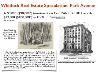 A $3,000 ($90,000*) investment on East 55th St. in 1851 worth
$12,000 ($400,000*) in 1860.
*current value
Investigation by the state superintendent
-Insurance Department, Albany,  
September 12, 1860
Whitlock Real Estate Speculation: Park Avenue
Jones Woods on
the upper east side
of Manhattan was a
forested area in
this 1851 image
These houses at 55th and Lexington became Babies’ Hospital where
the ﬁrst incubator for premature babies was demonstrated in 1891.
 