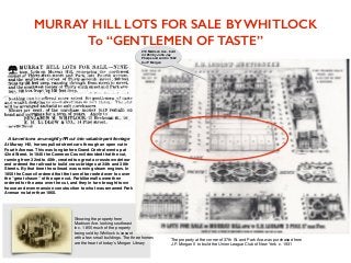 36th St. & Park Avenue in 1944 with JP
Morgan Library in the background
MURRAY HILL LOTS FOR SALE BY WHITLOCK
To “GENTLEMEN OF TASTE”
219 Madison Ave. built
in 1853 by John Jay
Phelps and sold in 1882
to JP Morgan
The property at the corner of 37th St. and Park Ave.was purchased from
J.P. Morgan II to build the Union League Club of New York c. 1931
Showing the property from
Madison Ave. looking southeast
in c. 1855 much of the property
being sold by Whitlock is vacant
with a few small buildings. The three homes
are the heart of today’s Morgan Library
At Murray Hill, horses pulled street cars through an open cut in
Fourth Avenue. This was long before Grand Central went up at
42nd Street. In 1846 the Common Council decided that the cut,
running from 32nd to 40th, created too great a crosstown detour
and ordered the railroad to build cross-bridges at 34th and 38th
Streets. By that time the railroad was running steam engines. In
1850 the Council ordered that the tunnel be roofed over to cover
the “great chasm” of the open cut. Parklike malls were then
ordered for the area over the cut, and they in turn brought town
house and even mansion construction to what was renamed Park
Avenue no later than 1860.
A tunnel turns an unsightly RR cut into valuable park frontage
 