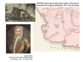 Old Morrisania seat of the manor built on the site of
Jonas Bronck’s original settlement 1671 now rail yards
Lewis Morris 
First lord of the manor of Morrisania
(15 October 1671 – 21 May 1746)
 