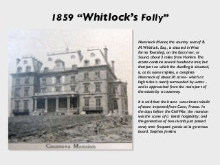 1859 “Whitlock’s Folly”
Hommock Manor, the country seat of B.
M. Whitlock, Esq., is situated in West
Farms Township, on the East river, or
Sound, about 3 miles from Harlem. The
estate contains several hundred acres; but
that part on which the dwelling is situated,
is, as its name implies, a complete
Hommock of about 20 acres - which at
high tides is nearly surrounded by water -
and is approached from the main part of
the estate by a causeway.
It is said that the house was almost rebuilt
of stone imported from Caen, France. In
the days before the Civil War, the mansion
was the scene of a lavish hospitality; and
the generation of bon vivants just passed
away were frequent guests at its generous
board. Stephen Jenkins
 