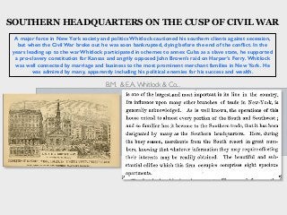 A major force in New York society and politics Whitlock cautioned his southern clients against secession,
but when the Civil War broke out he was soon bankrupted, dying before the end of the conﬂict. In the
years leading up to the war Whitlock participated in schemes to annex Cuba as a slave state, he supported
a pro-slavery constitution for Kansas and angrily opposed John Brown’s raid on Harper’s Ferry. Whitlock
was well connected by marriage and business to the most prominent merchant families in New York. He
was admired by many, apparently including his political enemies for his success and wealth.
B.M. & E.A.Whitlock & Co...
SOUTHERN HEADQUARTERS ON THE CUSP OF CIVIL WAR
 