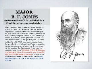 MAJOR
B. F. JONES
representative of B.M. Whitlock is a
Confederate advisor and soldier
Major Jones was born in Gwinett county, Georgia, on
the 20th of June, 1831, and in the common schools
acquired his education, after which he entered upon
his business career as clerk in a country store near his
home.With a young man's desire to see something of
the world and seek a wider sphere of usefulness and
activity, he left home at the age of 20 years and went
to NewYork City.With most commendatory letters
he carried with him he found no difﬁculty in obtaining
employment, securing a situation in a dry-goods and
carpet house on Cortlandt street. A year later he
entered the service of Whitlock, Nichols & Company,
a noted grocery ﬁrm, which was afterward succeeded
by B. M. & E.A.Whitlock & Company. In the service of
this house he traveled all over the south and was its
representative at the time of the breaking out of the
civil war.
 