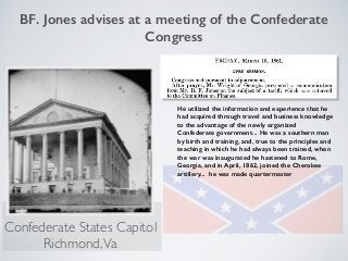 BF. Jones advises at a meeting of the Confederate
Congress
He utilized the information and experience that he
had acquired through travel and business knowledge
to the advantage of the newly organized
Confederate government... He was a southern man
by birth and training, and, true to the principles and
teaching in which he had always been trained, when
the war was inaugurated he hastened to Rome,
Georgia, and in April, 1862, joined the Cherokee
artillery... he was made quartermaster
Confederate States Capitol
Richmond,Va
 