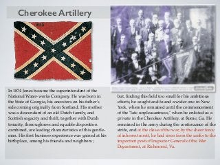 In 1874 Jones became the superintendent of the
National Water-works Company. He was born in
the State of Georgia, his ancestors on his father's
side coming originally from Scotland. His mother
was a descendant of an old Dutch family, and
Scottish sagacity and thrift, together with Dutch
tenacity, thoroughness and equable disposition
combined, are leading characteristics of this gentle-
man. His ﬁrst business experience was gained at his
birthplace, among his friends and neighbors ;
but, ﬁnding this ﬁeld too small for his ambitious
efforts, he sought and found a wider one in New
York, where he remained until the commencement
of the "late unpleasantness," when he enlisted as a
private in the Cherokee Artillery, at Rome, Ga. He
remained in the army during the continuance of the
strife, and at the close of the war, by the sheer force
of inherent merit, he had risen from the ranks to the
important post of Inspector General of the War
Department, at Richmond, Va.
Cherokee Artillery
 