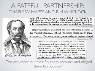A FATEFUL PARTNERSHIP:
CHARLESV. MAPES AND B.M.WHITLOCK
The Union Sketch Book
Harvard Alumni 1913
“The war wiped out their Southern accounts and obliged
them to succumb.”
 