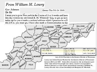 Lowry was United States Marshal for the Eastern District of Tennessee
between1853 and 1857. Greenville is located on the northeastern part
of the state where few people own slaves. Lincoln’s vice-president
Andrew Johnson is a close friend and political associate of William M.
Lowry who also she a close friendship with Benjamin M. Whitlock.
List of U.S. Marshals in the Eastern District of Tennessee
 