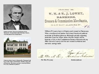 Andrew Johnson, Governor and Senator from
Tennessee, vice-president under Abraham Lincoln,
17th President of the United States
Valentine Sevier home in Greeneville, Tennessee built
by an early settler named Sevier, founder of the state
of Tennessee. The house was later owned by William
M. Lowry and Andrew Johnson.
William M. Lowry born inVirginia and moved to Tennessee.
Was a merchant and banker and close friend and political
associate of Andrew Johnson.Although actively opposing
secession from he Union when the war broke out he
became a Col. in the Confederate States of America Army.
After the war Lowry and his son moved to Atlanta and
started a savings bank.
Mr. Wm. M. Lowry Andrew Johnson
 