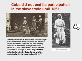 Cuba did not end its participation
in the slave trade until 1867
Slavery in Cuba was associated with the sugar
cane plantations and existed on the territory
of the island of Cuba from the 16th century
until it was abolished by royal decree on
October 7, 1886. More than a million African
slaves were brought to Cuba as part of the
Atlantic slave trade; Cuba did not end its
participation in the slave trade until 1867
 