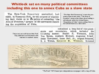 Whitlock sat on many political committees
including this one to annex Cuba as a slave state
“The Truth” NYC based pro-independence newspaper with a map of Cuba
“The New-York Democracy” means the pro-
slavery Democratic party. “The Area of
Freedom” means areas where slave holding is
still allowed within the United States.
“Acquisition of Cuba” means adding Cuba to
the United States as a slave state.
These men are well known New York
City politicians and merchants with
business in southern states.
 