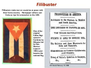 One of the
original
Cuban ﬂags
waved in
Cardenas by
ﬁlibuster led
by Gen.
Narciso
Lopez in
1850, Later
became the
national ﬂag.
Filibusters make war on countries at peace with
their home country. Newspaper editors saw
Cuba as ripe for annexation to the USA
Filibuster
NY Herald February 10, 1858
 