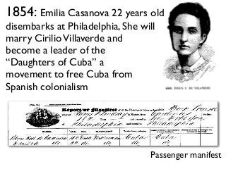 1854: Emilia Casanova 22 years old
disembarks at Philadelphia, She will
marry CirilioVillaverde and
become a leader of the
“Daughters of Cuba” a
movement to free Cuba from
Spanish colonialism
Passenger manifest
 