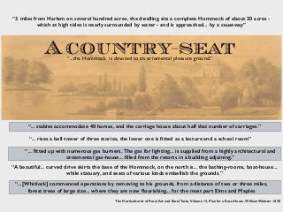 “...[Whitlock] commenced operations by removing to his grounds, from a distance of two or three miles,
forest trees of large size... where they are now ﬂourishing... for the most part Elms and Maples
A country-seat
“3 miles from Harlem on several hundred acres, the dwelling sits a complete Hommock of about 20 acres -
which at high tides is nearly surrounded by water - and is approached... by a causeway”
“...the Hommock is devoted to an ornamental pleasure ground.”
“... stables accommodate 40 horses, and the carriage house about half that number of carriages.”
“... rises a bell tower of three stories, the lower one is ﬁtted as a lecture and a school room”
“... ﬁtted up with numerous gas burners. The gas for lighting... is supplied from a highly architectural and
ornamental gas-house... ﬁlled from the retorts in a building adjoining.”
“A beautiful... curved drive skirts the base of the Hommock, on the north is... the bathing-rooms, boat-house...
while statuary, and seats of various kinds embellish the grounds.”
The Horticulturist of Rural Art and Rural Taste, Volume 13, Plan for a Rose-House, William Webster 1858
 