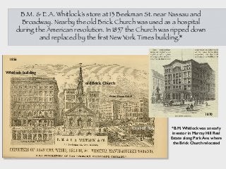 B.M. & E.A. Whitlock’s store at 13 Beekman St. near Nassau and
Broadway. Nearby the old Brick Church was used as a hospital
during the American revolution. In 1857 the Church was ripped down
and replaced by the ﬁrst New York Times building.*
*B.M. Whitlock was an early
investor in Murray Hill Real
Estate along Park Ave. where
the Brick Church relocated
Whitlock building
old Brick Church
City Hall Park
1870
1856
Astor House Hotel
 