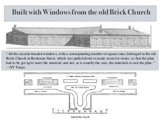 Built with Windows from the old Brick Church
“All the circular-headed windows, with a corresponding number of square ones, belonged to the old
Brick Church in Beekman Street, which was pulled down to make room for stores; so that the plan
had to be got up to meet the material, and not, as is usually the case, the materials to suit the plan. ”
-- NY Times
 