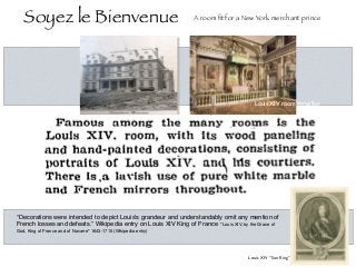 “Decorations were intended to depict Louis's grandeur and understandably omit any mention of
French losses and defeats.” Wikipedia entry on Louis XIV King of France "Louis XIV, by the Grace of
God, King of France and of Navarre" 1643-1715 (Wikipedia entry)
Bedroom of Louis XIV -Versailles 
Soyez le Bienvenue A room ﬁt for a New York merchant prince
Louis XIV roomVersailles
Louis XIV “Sun King”
 