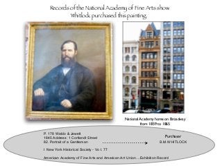 P. 178 Waldo & Jewett
1845 Address: 1 Cortlandt Street
82. Portrait of a Gentleman B.M.WHITLOCK
l New York Historical Society - Vo I. 77
American Academy of Fine Arts and American Art Union ...Exhibition Record
National Academy home on Broadway
from 1859 to 1865
Records of the National Academy of Fine Arts show
Whitlock purchased this painting.
Purchaser
 