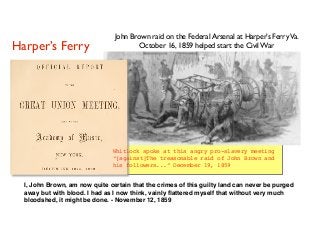 Whitlock spoke at this angry pro-slavery meeting
“[against]The treasonable raid of John Brown and
his followers...” December 19, 1859
John Brown raid on the Federal Arsenal at Harper’s FerryVa.
October 16, 1859 helped start the Civil WarHarper’s Ferry
I, John Brown, am now quite certain that the crimes of this guilty land can never be purged
away but with blood. I had as I now think, vainly ﬂattered myself that without very much
bloodshed, it might be done. - November 12, 1859
 