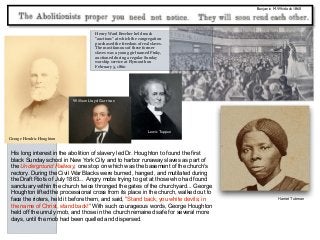 Benjamin M.Whitlock 1860
His long interest in the abolition of slavery led Dr. Houghton to found the first
black Sunday school in New York City and to harbor runaway slaves as part of
the Underground Railway, one stop on which was the basement of the church's
rectory. During the Civil War Blacks were burned, hanged, and mutilated during
the Draft Riots of July 1863... Angry mobs trying to get at those who had found
sanctuary within the church twice thronged the gates of the churchyard... George
Houghton lifted the processional cross from its place in the church, walked out to
face the rioters, held it before them, and said, "Stand back, you white devils; in
the name of Christ, stand back!" With such courageous words, George Houghton
held off the unruly mob, and those in the church remained safe for several more
days, until the mob had been quelled and dispersed.
George Hendric Houghton
Henry Ward Beecher held mock
“auctions” at which the congregation
purchased the freedom of real slaves.
The most famous of these former
slaves was a young girl named Pinky,
auctioned during a regular Sunday
worship service at Plymouth on
February 5, 1860
William Lloyd Garrison
Lewis Tappan
Harriet Tubman
 