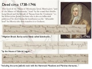 First Lord of the Manor of Morrisania Lewis Morris gives “part
of the Manor of Morrissania,” land “by the sound that divides
Long Island and the Islands of Nassau from the Continent.” to
his father-in-law James Graham who is also an inﬂuential
politician.The deed claims the land known as the “debatable
land” for Morris who then transfers it to Graham.
“Wigwam Brook. But by some falsely called Sakrahunck...”
“by the House of Gabriel Legget...”
“Including the same Jeafards neck with the Hammock Meadows and Marshes thereunto...”
Deed circa 1738-1746
1671-1746
 