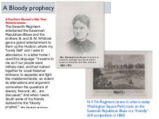A Southern Woman's War Time
Reminiscences:
The Seventh Regiment
entertained the Savannah
Republican-Blues and the
brothers B. and B. M. Whitlock
gave a grand entertainment to
them up the Hudson, where my
"lovely Nell" and I were in
attendance. In a letter home I
used this language: "It seems to
me as if our people were
military-mad, and had rushed
together for a last fraternal
embrace, to separate and fight
like maddened devils; so violent
do altercations and argument
come when the questions of
slavery, free soil, etc., are
discussed." And when I went
South some of my friends
dubbed me the "bloody
prophet." -Mrs. Elizabeth Lyle Saxon
N.Y. 7th Regiment (scene in what is today
Washington Square Park) took on the
Savannah Republican Blues in a “friendly”
drill competition in 1860.
A Bloody prophecy
Mrs. Elizabeth Lyle Saxon Involved in
woman's suffrage and social reform
issues in Memphis and New Orleans.
1832-1915
 