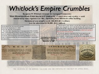 Whitlock’s Empire Crumbles
Homestead Fire Insurance Company.
Published: September 21, 1860
From the Journal of Commerce
The New-York Supreme Court has appointed PHILO HURD,
Esq., (late President of the Company,) the Receiver, , to close
up and settle the affairs of the Homestead Fire Insurance
Company, the Company's outstanding obligations having
been already provided for and assumed by other responsible
Companies…
The Company was doing a sound and prosperous business,
and was abundantly safe, notwithstanding the enmity of those
interested in the rejected securities and its previous control,
and the jealousy of other Associations, either from political
bias or envy at its success.
It certainly appears desirable that the prosperous and
increasing business of the Company, and its reliable
connections, should be preserved for the organization of a
new Company, and that the facilities for insurance in the South
and West, so long overlooked, should be continued.
Investigation by the state
superintendent -Insurance
Department, Albany,
September 12, 1860
Benjamin M. Whitlock invested his mortgaged estate into  
The Homestead Insurance Company — which never sold a policy — until
shuttered by state regulators in 1861. Operating from Whitlock’s ofﬁce building
Homestead was actually worth $50,000 ($1.3 million)
not the advertised $150,000. ($4.1 million)
 