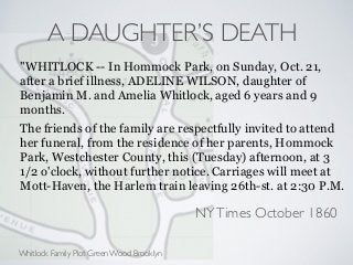 A DAUGHTER’S DEATH
"WHITLOCK -- In Hommock Park, on Sunday, Oct. 21,
after a brief illness, ADELINE WILSON, daughter of
Benjamin M. and Amelia Whitlock, aged 6 years and 9
months.
The friends of the family are respectfully invited to attend
her funeral, from the residence of her parents, Hommock
Park, Westchester County, this (Tuesday) afternoon, at 3
1/2 o'clock, without further notice. Carriages will meet at
Mott-Haven, the Harlem train leaving 26th-st. at 2:30 P.M.
NYTimes October 1860
Whitlock Family Plot Green Wood Brooklyn
 