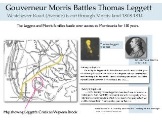 Westchester Road (Avenue) is cut through Morris land 1808-1814
Thomas Leggett
1755-1843
Gouverneur Morris
1752-1816
Bronx Accent: A Literary and Pictorial History of the Borough
edited by Lloyd Ultan, Barbara Unge
Gouverneur Morris Battles Thomas Leggett
The Leggett and Morris families battle over access to Morrissania for 150 years.
Map showing Leggett’s Creek as Wigwam Brook
 