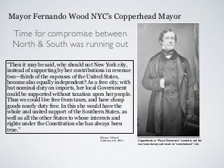 Mayor Fernando Wood NYC’s Copperhead Mayor
“Then it may be said, why should not New York city,
instead of supporting by her contributions in revenue
two—thirds of the expenses of the United States,
become also equally independent? As a free city, with
but nominal duty on imports, her local Government
could be supported without taxation upon her people.
Thus we could live free from taxes, and have cheap
goods nearly duty free. In this she would have the
whole and united support of the Southern States, as
well as all the other States to whose interests and
rights under the Constitution she has always been
true.”
Time for compromise between
North & South was running out
Mayor Wood
January 06, 1861 Copperheads or “Peace Democrats” wanted to end the
war retain slavery and return to “constitutional” rule
 