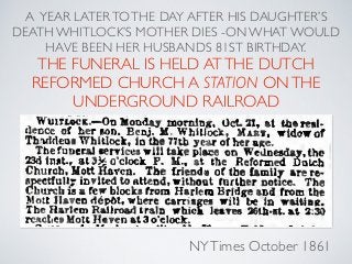 A YEAR LATERTOTHE DAY AFTER HIS DAUGHTER’S
DEATH WHITLOCK’S MOTHER DIES -ON WHAT WOULD
HAVE BEEN HER HUSBANDS 81ST BIRTHDAY.
THE FUNERAL IS HELD ATTHE DUTCH
REFORMED CHURCH A STATION ONTHE
UNDERGROUND RAILROAD
NYTimes October 1861
 