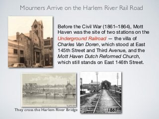 Mourners Arrive on the Harlem River Rail Road
Before the Civil War (1861–1864), Mott
Haven was the site of two stations on the
Underground Railroad — the villa of
Charles Van Doren, which stood at East
145th Street and Third Avenue, and the
Mott Haven Dutch Reformed Church,
which still stands on East 146th Street.
1861They cross the Harlem River Bridge
 