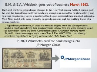 ...A good many merchants, in order to avoid catastrophe were, the correspondents
added, already abandoning their Establishments in New York and were preparing to set
up business in "some city of the Confederate States" Charleston Mercury March
21,1861 ...the extensive grocery house of B.A. & E.A. WHITLOCK... had already
completed negotiations for “going to Savannah.” Philip Foner 1941
The Civil War brought profound changes to the New York region. At the beginning of
the war, the loss of trade with the South and disruptions caused by military activity and
Southern privateering forced a number of banks and mercantile houses into bankruptcy.
Most New York banks were forced to suspend payments and the building trades shut
down operations.
In 2004 Whitlock’s creditor bank merges into
JP Morgan Chase
B.M. & E.A. Whitlock goes out of business March 1862.
 
