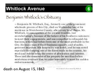-- Benjamin M. Whitlock, Esq., formerly one of the prominent
wholesale grocers of this City, died on Wednesday last at his
residence in Westchester County, after a very brief illness. Mr.
Whitlock, in consequence of the present troubles, lost
overwhelmingly, because of the failure of his Southern customers
to meet their engagements, and was compelled to relinquish his
business, which had before been one of the most profitable in the
City. He was a man of finest business capacity, and of noble,
generous impulses. His hospitality was lavish, and he was noted
especially for keeping one of the finest studs in the country, his
stock and stables being the centre of admiration and interest.
These and the remainder of his property he sacrificed when
misfortune overtook him, in order honorably to meet his sudden
embarrassments.
Benjamin Whitlock’s Obituary
death on August 15, 1863 Descended of a horse owned by Whitlock
 