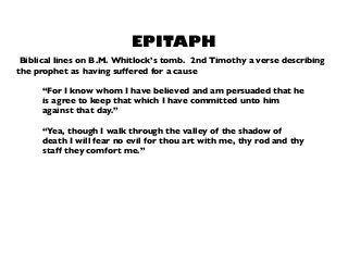 “For I know whom I have believed and am persuaded that he
is agree to keep that which I have committed unto him
against that day.”
“Yea, though I walk through the valley of the shadow of
death I will fear no evil for thou art with me, thy rod and thy
staff they comfort me.”
EPITAPH
Biblical lines on B.M. Whitlock’s tomb. 2nd Timothy a verse describing
the prophet as having suffered for a cause
 