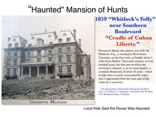 1859 “Whitlock’s Folly”
near Southern
Boulevard
 
“Cradle of Cuban
Liberty.”
Hommock Manor, the country seat of B. M.
Whitlock, Esq., is situated in West Farms
Township, on the East river, or Sound, about 3
miles from Harlem. The estate contains several
hundred acres; but that part on which the
dwelling is situated, is, as its name implies, a
complete Hommock of about 20 acres - which
at high tides is nearly surrounded by water -
and is approached from the main part of the
estate by a causeway.
--"The Horticulturist, And Journal Of Rural Art And Rural
Taste", by P. Barry, A. J. Downing, J. Jay Smith, Peter B. Mead,
F. W. Woodward, Henry T. Williams.
Local Kids Said the House Was Haunted
“Haunted” Mansion of Hunts
 