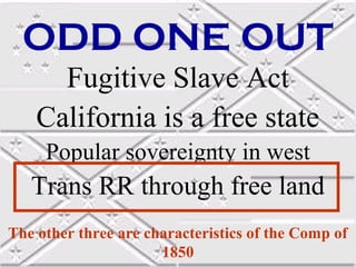 ODD ONE OUT
      Fugitive Slave Act
    California is a free state
     Popular sovereignty in west
   Trans RR through free land
The other three are characteristics of the Comp of
                      1850
 